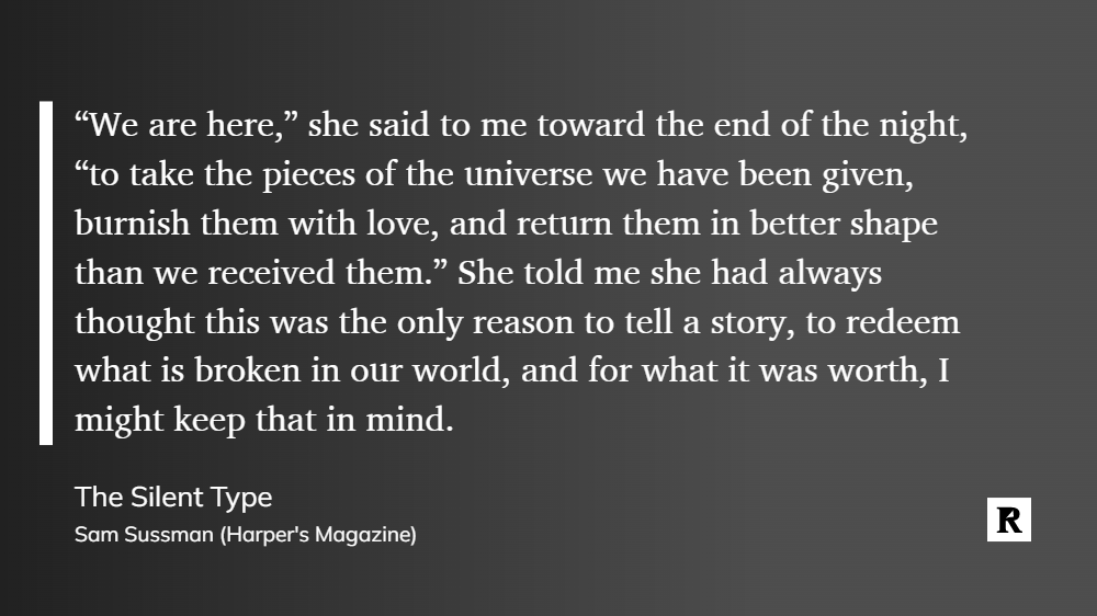 “We are here,” she said to me toward the end of the night, “to take the pieces of the universe we have been given, burnish them with love, and return them in better shape than we received them.” She told me she had always thought this was the only reason to tell a story, to redeem what is broken in our world, and for what it was worth, I might keep that in mind.